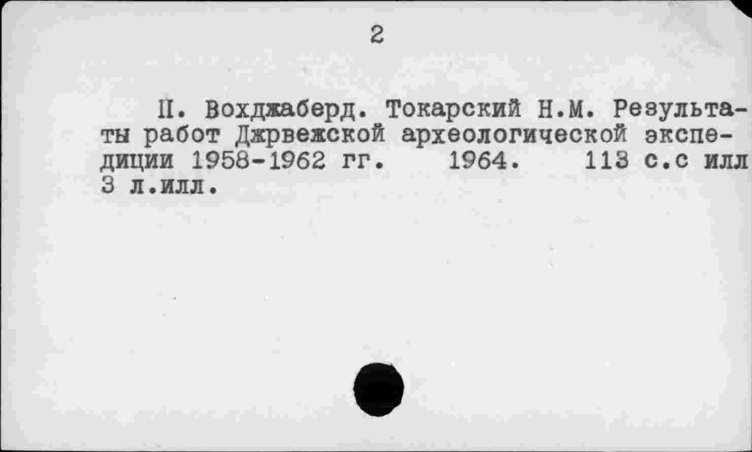 ﻿2
II. Вохджаберд. Токарский Н.М. Результаты работ Джрвежской археологической экспедиции 1958-1962 гг. 1964.	113 с.с илл
3 л.илл.